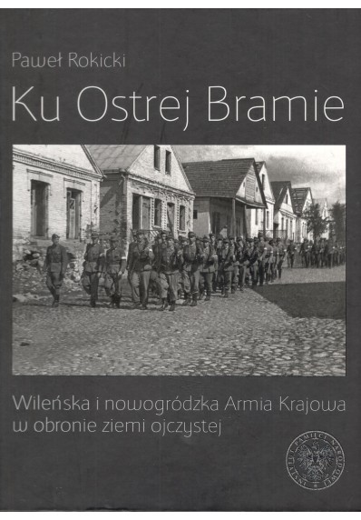 KU OSTREJ BRAMIE. WILEŃSKA I NOWOGRÓDZKA ARMIA KRAJOWA W OBRONIE ZIEMI OJCZYSTEJ